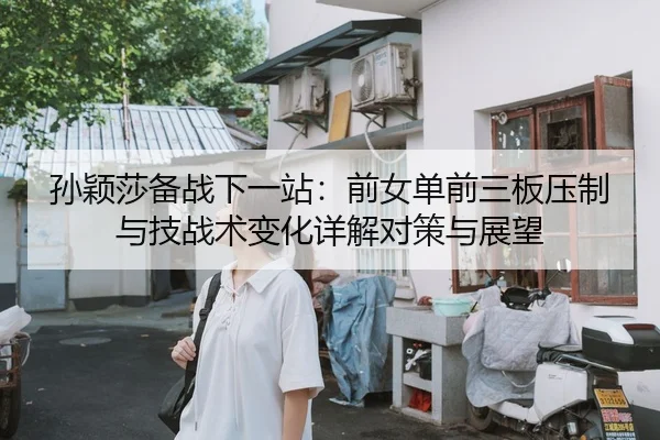 孙颖莎备战下一站：前女单前三板压制与技战术变化详解对策与展望