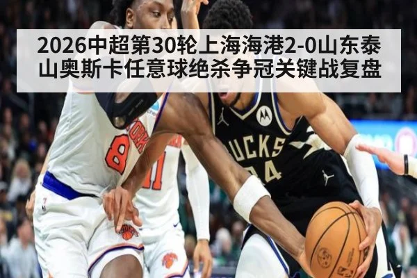 2026中超第30轮上海海港2-0山东泰山奥斯卡任意球绝杀争冠关键战复盘