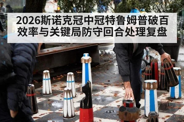 2026斯诺克冠中冠特鲁姆普破百效率与关键局防守回合处理复盘